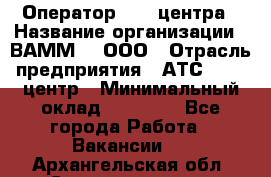 Оператор Call-центра › Название организации ­ ВАММ  , ООО › Отрасль предприятия ­ АТС, call-центр › Минимальный оклад ­ 13 000 - Все города Работа » Вакансии   . Архангельская обл.,Северодвинск г.